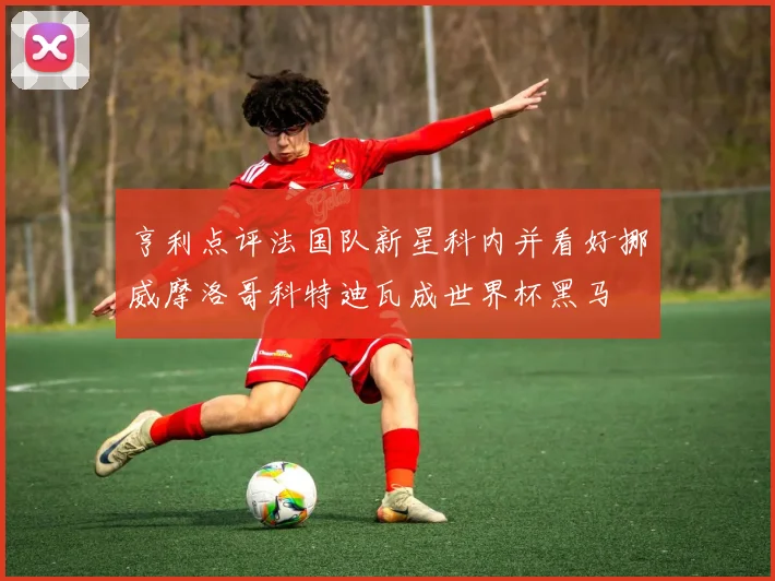 亨利点评法国队新星科内并看好挪威摩洛哥科特迪瓦成世界杯黑马