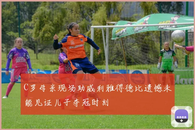 C罗母亲现场助威利雅得德比遗憾未能见证儿子夺冠时刻
