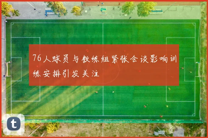 76人球员与教练组紧张会谈影响训练安排引发关注