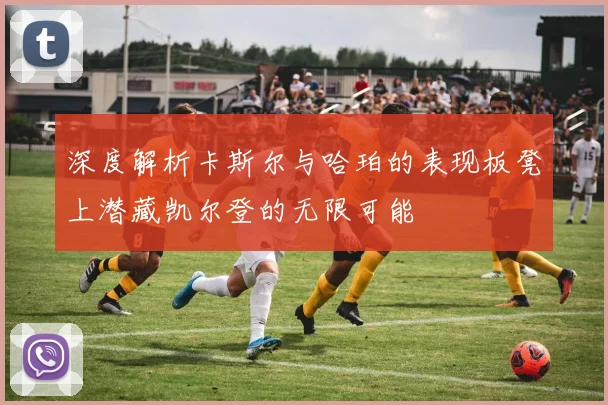 深度解析卡斯尔与哈珀的表现板凳上潜藏凯尔登的无限可能