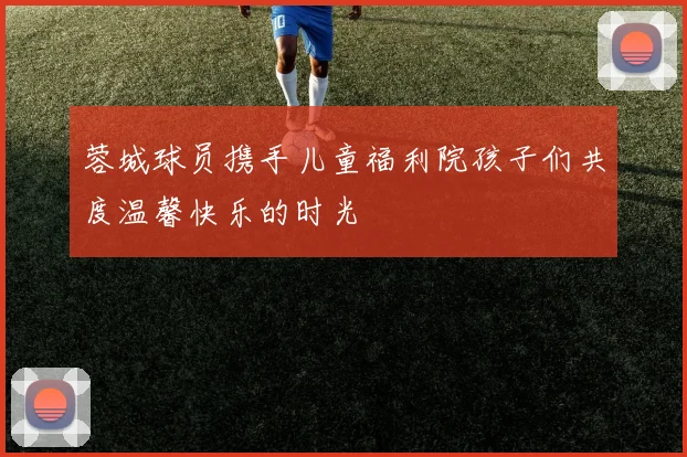 蓉城球员携手儿童福利院孩子们共度温馨快乐的时光